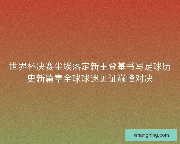 世界杯决赛尘埃落定新王登基书写足球历史新篇章全球球迷见证巅峰对决