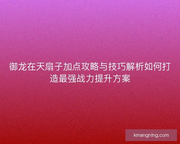 御龙在天扇子加点攻略与技巧解析如何打造最强战力提升方案