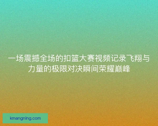一场震撼全场的扣篮大赛视频记录飞翔与力量的极限对决瞬间荣耀巅峰