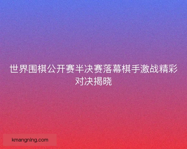 世界围棋公开赛半决赛落幕棋手激战精彩对决揭晓