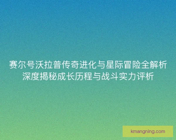 赛尔号沃拉普传奇进化与星际冒险全解析深度揭秘成长历程与战斗实力评析